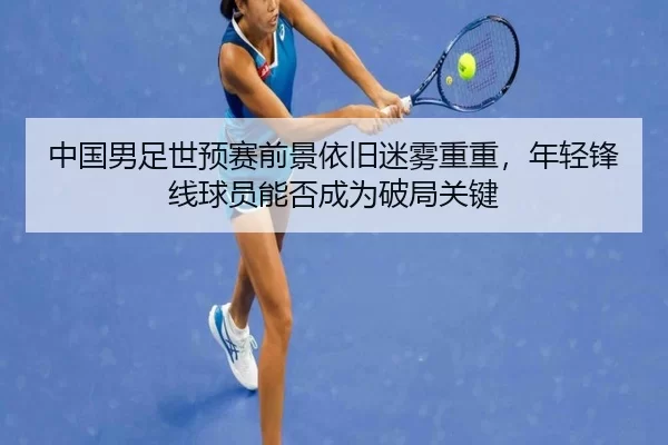 中国男足世预赛前景依旧迷雾重重，年轻锋线球员能否成为破局关键